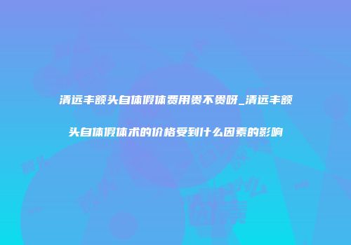 清远丰额头自体假体费用贵不贵呀_清远丰额头自体假体术的价格受到什么因素的影响