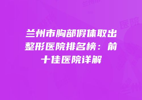 兰州市胸部假体取出整形医院排名榜：前十佳医院详解