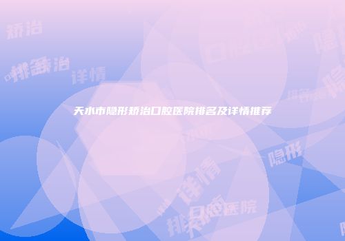 天水市隐形矫治口腔医院排名及详情推荐