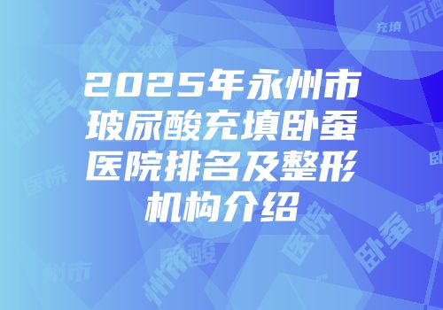 2025年永州市玻尿酸充填卧蚕医院排名及整形机构介绍