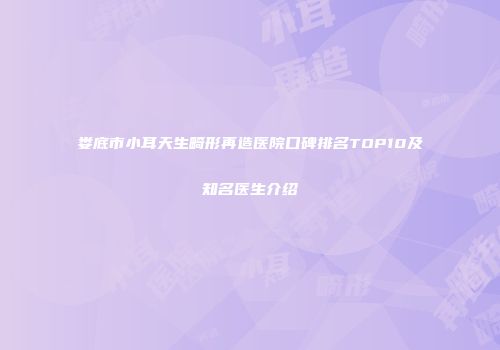 娄底市小耳天生畸形再造医院口碑排名TOP10及知名医生介绍