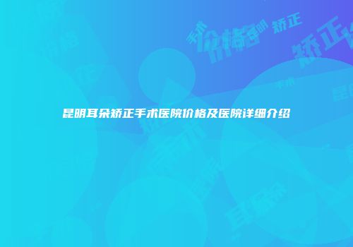 昆明耳朵矫正手术医院价格及医院详细介绍