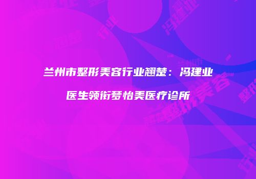 兰州市整形美容行业翘楚：冯建业医生领衔梦怡美医疗诊所