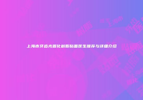 上海市牙齿光固化树脂贴面医生推荐与详细介绍