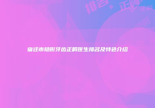 宿迁市隐形牙齿正畸医生排名及特色介绍