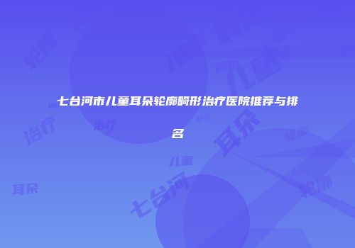 七台河市儿童耳朵轮廓畸形治疗医院推荐与排名
