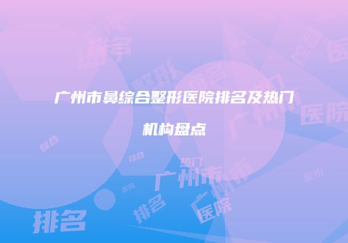 广州市鼻综合整形医院排名及热门机构盘点