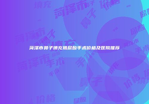 菏泽市鼻子填充玻尿酸手术价格及医院推荐