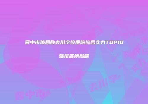 晋中市玻尿酸去川字纹医院综合实力TOP10强排名榜揭晓