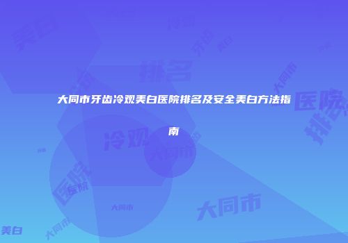 大同市牙齿冷观美白医院排名及安全美白方法指南
