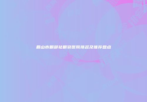 眉山市眼部祛眼袋医院排名及推荐盘点