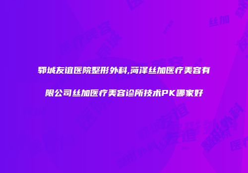 郓城友谊医院整形外科,菏泽丝加医疗美容有限公司丝加医疗美容诊所技术PK哪家好