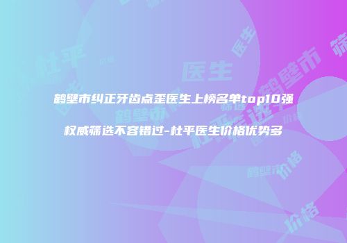 鹤壁市纠正牙齿点歪医生上榜名单top10强权威筛选不容错过-杜平医生价格优势多