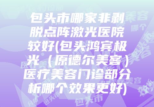 包头市哪家非剥脱点阵激光医院较好(包头鸿宾极光（原德尔美客）医疗美容门诊部分析哪个效果更好)