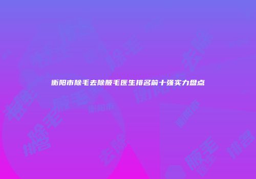 衡阳市除毛去除腋毛医生排名前十强实力盘点
