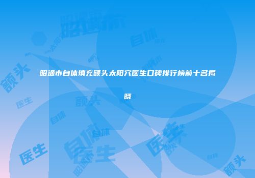 昭通市自体填充额头太阳穴医生口碑排行榜前十名揭晓