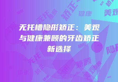 无托槽隐形矫正：美观与健康兼顾的牙齿矫正新选择