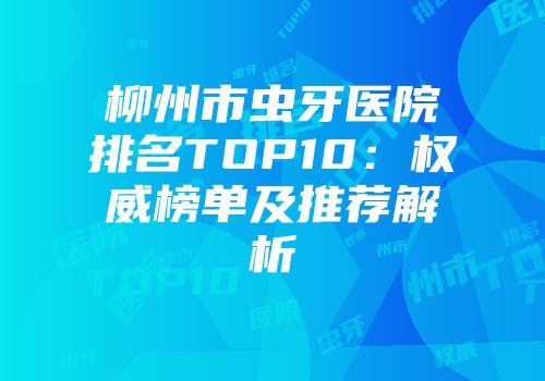 柳州市虫牙医院排名TOP10：权威榜单及推荐解析