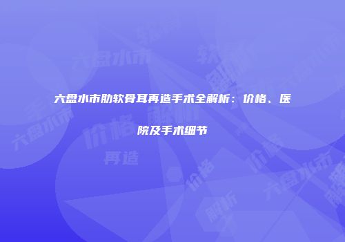 六盘水市肋软骨耳再造手术全解析：价格、医院及手术细节