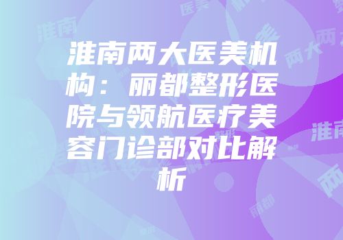 淮南两大医美机构：丽都整形医院与领航医疗美容门诊部对比解析