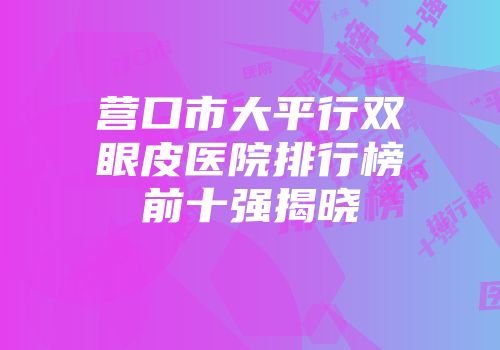 营口市大平行双眼皮医院排行榜前十强揭晓