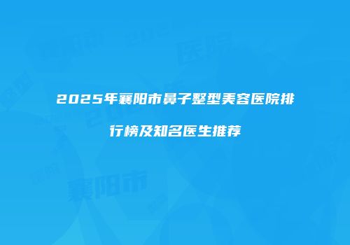 2025年襄阳市鼻子整型美容医院排行榜及知名医生推荐