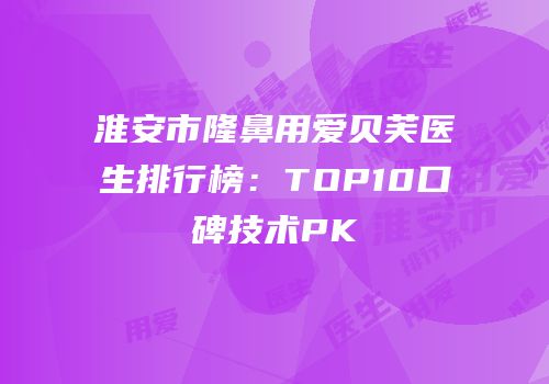 淮安市隆鼻用爱贝芙医生排行榜：TOP10口碑技术PK