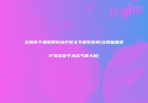 沈阳市干细胞靶向治疗膝关节整形医院(沈阳咖雅医疗美容做手术名气很大哦)