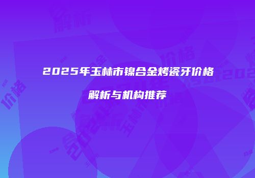 2025年玉林市镍合金烤瓷牙价格解析与机构推荐