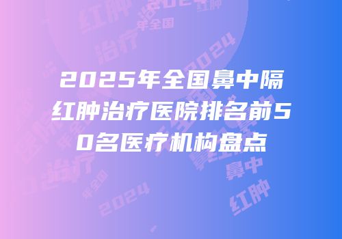 2025年全国鼻中隔红肿治疗医院排名前50名医疗机构盘点