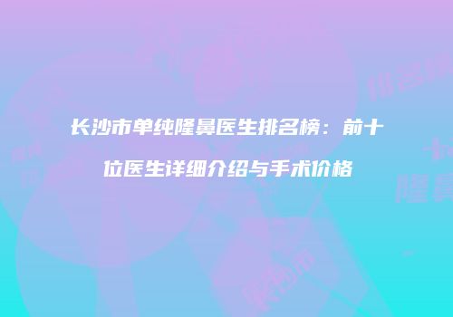 长沙市单纯隆鼻医生排名榜：前十位医生详细介绍与手术价格