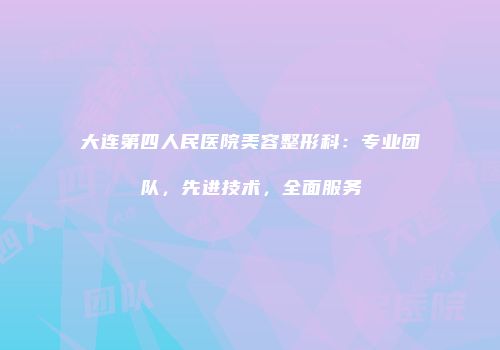 大连第四人民医院美容整形科：专业团队，先进技术，全面服务