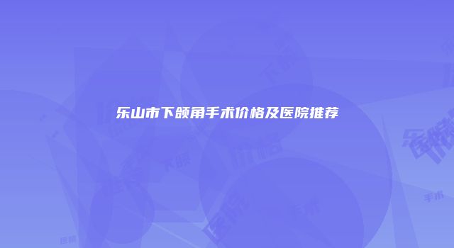 乐山市下颌角手术价格及医院推荐