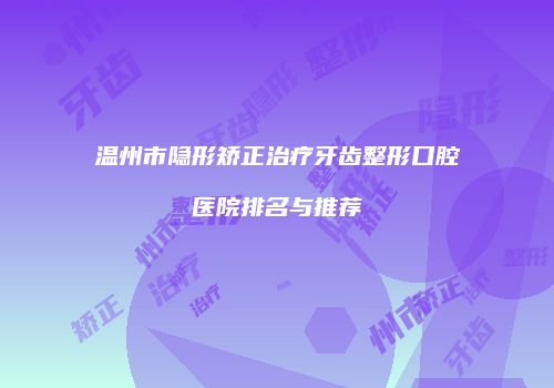 温州市隐形矫正治疗牙齿整形口腔医院排名与推荐