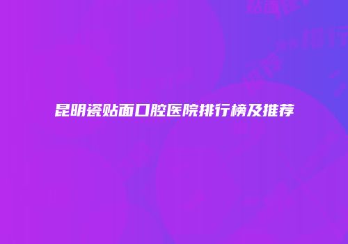 昆明瓷贴面口腔医院排行榜及推荐