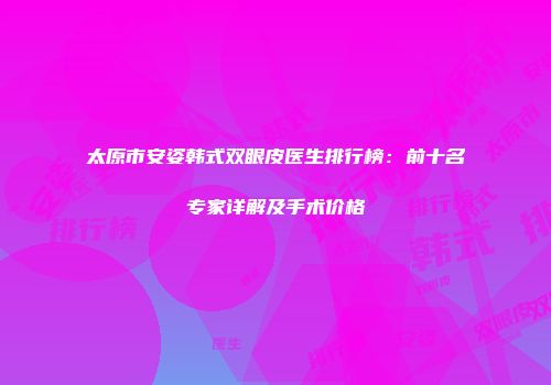 太原市安姿韩式双眼皮医生排行榜：前十名专家详解及手术价格