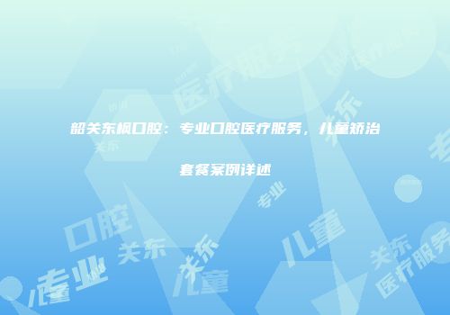 韶关东枫口腔：专业口腔医疗服务，儿童矫治套餐案例详述