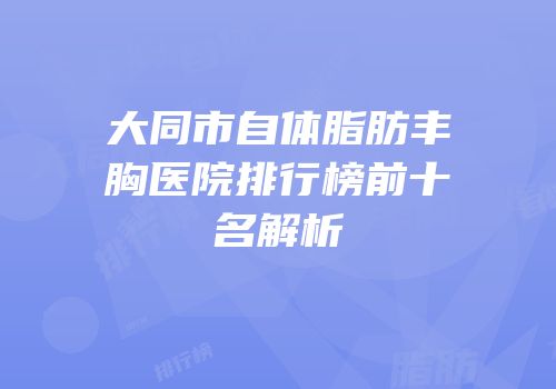 大同市自体脂肪丰胸医院排行榜前十名解析
