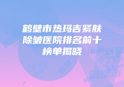 鹤壁市热玛吉紧肤除皱医院排名前十榜单揭晓