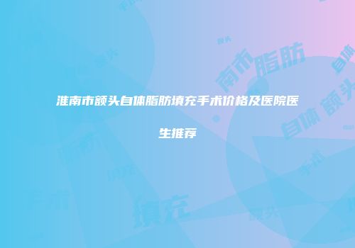 淮南市额头自体脂肪填充手术价格及医院医生推荐