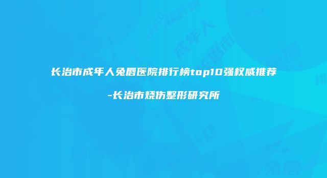长治市成年人兔唇医院排行榜top10强权威推荐-长治市烧伤整形研究所