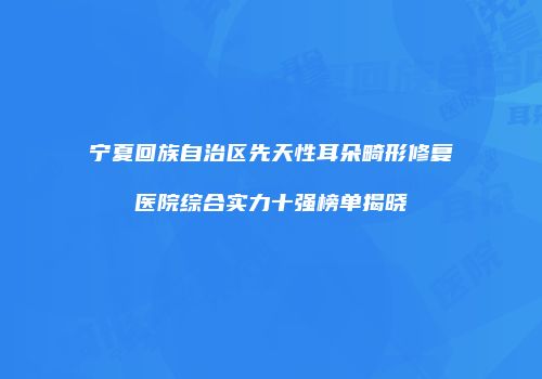 宁夏回族自治区先天性耳朵畸形修复医院综合实力十强榜单揭晓