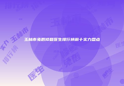 玉林市兔唇修复医生排行榜前十实力盘点