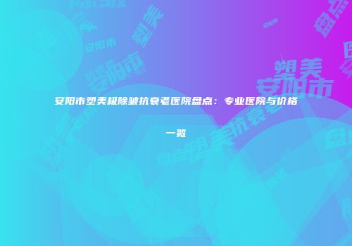 安阳市塑美极除皱抗衰老医院盘点：专业医院与价格一览