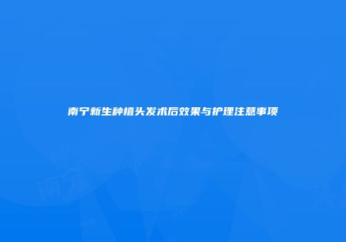 南宁新生种植头发术后效果与护理注意事项