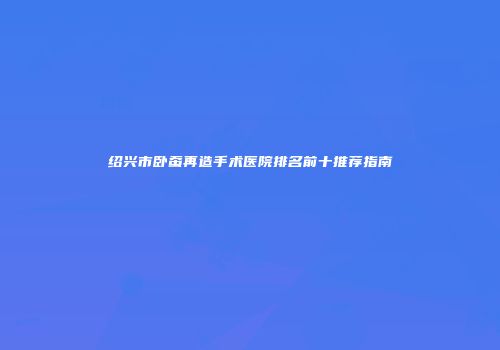 绍兴市卧蚕再造手术医院排名前十推荐指南