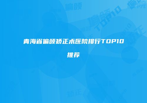 青海省偏颌矫正术医院排行TOP10推荐