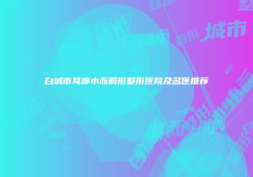 白城市耳廓小而畸形整形医院及名医推荐