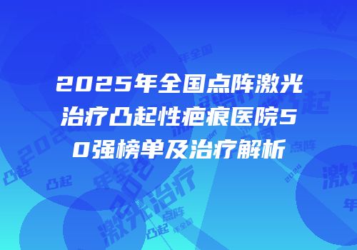 2025年全国点阵激光治疗凸起性疤痕医院50强榜单及治疗解析