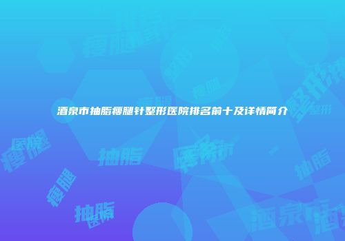 酒泉市抽脂瘦腿针整形医院排名前十及详情简介